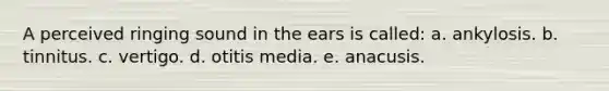 A perceived ringing sound in the ears is called: a. ankylosis. b. tinnitus. c. vertigo. d. otitis media. e. anacusis.