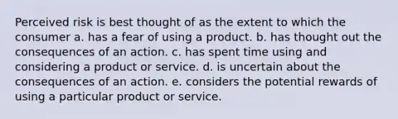 Perceived risk is best thought of as the extent to which the consumer a. has a fear of using a product. b. has thought out the consequences of an action. c. has spent time using and considering a product or service. d. is uncertain about the consequences of an action. e. considers the potential rewards of using a particular product or service.