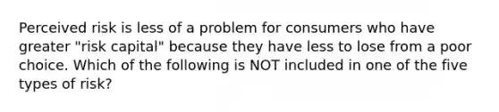Perceived risk is less of a problem for consumers who have greater "risk capital" because they have less to lose from a poor choice. Which of the following is NOT included in one of the five types of risk?