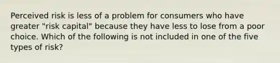 Perceived risk is less of a problem for consumers who have greater "risk capital" because they have less to lose from a poor choice. Which of the following is not included in one of the five types of risk?