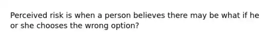 Perceived risk is when a person believes there may be what if he or she chooses the wrong option?