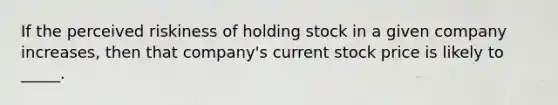 If the perceived riskiness of holding stock in a given company increases, then that company's current stock price is likely to _____.