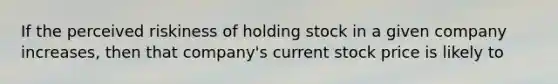 If the perceived riskiness of holding stock in a given company increases, then that company's current stock price is likely to