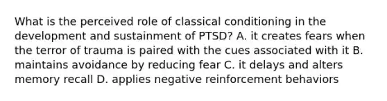 What is the perceived role of classical conditioning in the development and sustainment of PTSD? A. it creates fears when the terror of trauma is paired with the cues associated with it B. maintains avoidance by reducing fear C. it delays and alters memory recall D. applies negative reinforcement behaviors