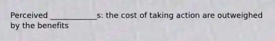 Perceived ____________s: the cost of taking action are outweighed by the benefits