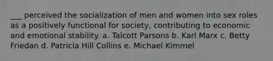 ___ perceived the socialization of men and women into sex roles as a positively functional for society, contributing to economic and emotional stability. a. Talcott Parsons b. Karl Marx c. Betty Friedan d. Patricia Hill Collins e. Michael Kimmel