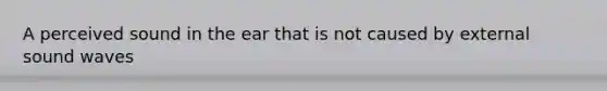 A perceived sound in the ear that is not caused by external sound waves