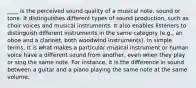 ____ is the perceived sound quality of a musical note, sound or tone. It distinguishes different types of sound production, such as choir voices and musical instruments. It also enables listeners to distinguish different instruments in the same category (e.g., an oboe and a clarinet, both woodwind instruments). In simple terms, It is what makes a particular musical instrument or human voice have a different sound from another, even when they play or sing the same note. For instance, it is the difference in sound between a guitar and a piano playing the same note at the same volume.