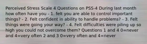 Perceived Stress Scale 4 Questions on PSS-4 During last month how often have you - 1. felt you are able to control important things? - 2. Felt confident in ability to handle problems? - 3. Felt things were going your way? - 4. Felt difficulties were piling up so high you could not overcome them? Questions 1 and 4 0=never and 4=very often 2 and 3 0=very often and 4=never