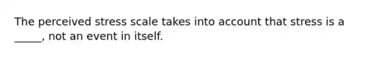 The perceived stress scale takes into account that stress is a _____, not an event in itself.