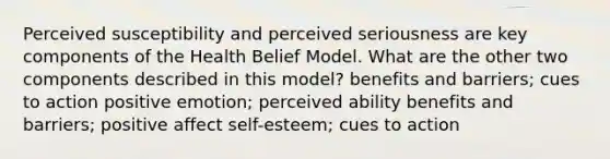 Perceived susceptibility and perceived seriousness are key components of the Health Belief Model. What are the other two components described in this model? benefits and barriers; cues to action positive emotion; perceived ability benefits and barriers; positive affect self-esteem; cues to action