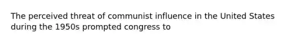 The perceived threat of communist influence in the United States during the 1950s prompted congress to