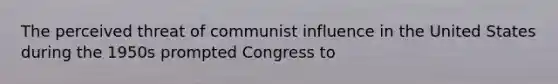 The perceived threat of communist influence in the United States during the 1950s prompted Congress to