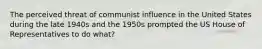 The perceived threat of communist influence in the United States during the late 1940s and the 1950s prompted the US House of Representatives to do what?