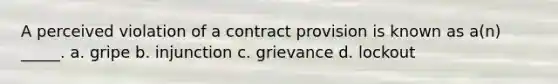 A perceived violation of a contract provision is known as a(n) _____. a. gripe b. injunction c. grievance d. lockout