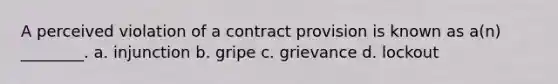 A perceived violation of a contract provision is known as a(n) ________. a. injunction b. gripe c. grievance d. lockout