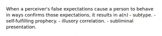 When a perceiver's false expectations cause a person to behave in ways confirms those expectations, it results in a(n) - subtype. - self-fulfilling prophecy. - illusory correlation. - subliminal presentation.