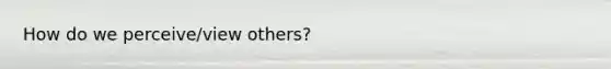 How do we perceive/view others?