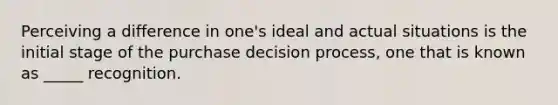 Perceiving a difference in one's ideal and actual situations is the initial stage of the purchase decision process, one that is known as _____ recognition.