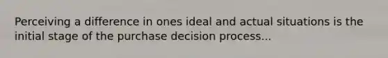 Perceiving a difference in ones ideal and actual situations is the initial stage of the purchase decision process...