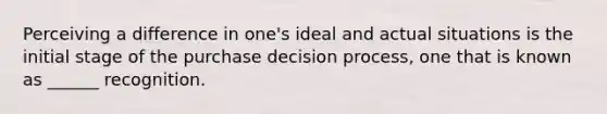 Perceiving a difference in one's ideal and actual situations is the initial stage of the purchase decision process, one that is known as ______ recognition.