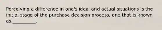 Perceiving a difference in one's ideal and actual situations is the initial stage of the purchase decision process, one that is known as __________.