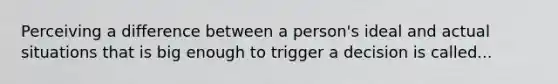 Perceiving a difference between a person's ideal and actual situations that is big enough to trigger a decision is called...