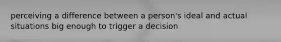 perceiving a difference between a person's ideal and actual situations big enough to trigger a decision