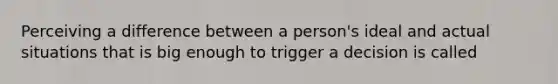 Perceiving a difference between a person's ideal and actual situations that is big enough to trigger a decision is called