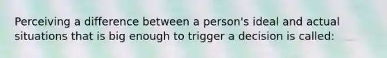 Perceiving a difference between a person's ideal and actual situations that is big enough to trigger a decision is called: