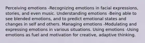 Perceiving emotions -Recognizing emotions in facial expressions, stories, and even music. Understanding emotions -Being able to see blended emotions, and to predict emotional states and changes in self and others. Managing emotions -Modulating and expressing emotions in various situations. Using emotions -Using emotions as fuel and motivation for creative, adaptive thinking.