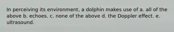 In perceiving its environment, a dolphin makes use of a. all of the above b. echoes. c. none of the above d. the Doppler effect. e. ultrasound.