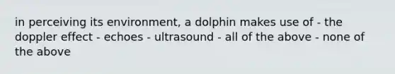 in perceiving its environment, a dolphin makes use of - the doppler effect - echoes - ultrasound - all of the above - none of the above