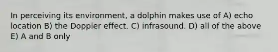 In perceiving its environment, a dolphin makes use of A) echo location B) the Doppler effect. C) infrasound. D) all of the above E) A and B only