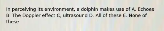 In perceiving its environment, a dolphin makes use of A. Echoes B. The Doppler effect C, ultrasound D. All of these E. None of these