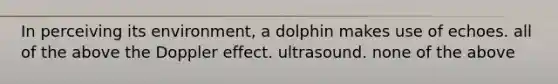 In perceiving its environment, a dolphin makes use of echoes. all of the above the Doppler effect. ultrasound. none of the above