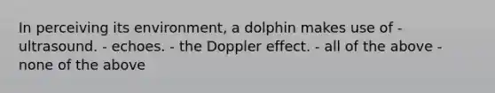 In perceiving its environment, a dolphin makes use of - ultrasound. - echoes. - the Doppler effect. - all of the above - none of the above