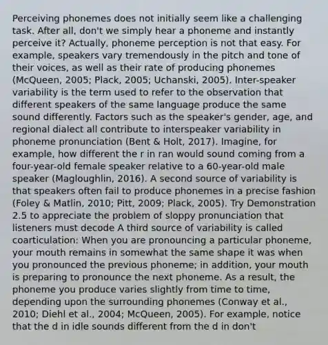 Perceiving phonemes does not initially seem like a challenging task. After all, don't we simply hear a phoneme and instantly perceive it? Actually, phoneme perception is not that easy. For example, speakers vary tremendously in the pitch and tone of their voices, as well as their rate of producing phonemes (McQueen, 2005; Plack, 2005; Uchanski, 2005). Inter-speaker variability is the term used to refer to the observation that different speakers of the same language produce the same sound differently. Factors such as the speaker's gender, age, and regional dialect all contribute to interspeaker variability in phoneme pronunciation (Bent & Holt, 2017). Imagine, for example, how different the r in ran would sound coming from a four-year-old female speaker relative to a 60-year-old male speaker (Magloughlin, 2016). A second source of variability is that speakers often fail to produce phonemes in a precise fashion (Foley & Matlin, 2010; Pitt, 2009; Plack, 2005). Try Demonstration 2.5 to appreciate the problem of sloppy pronunciation that listeners must decode A third source of variability is called coarticulation: When you are pronouncing a particular phoneme, your mouth remains in somewhat the same shape it was when you pronounced the previous phoneme; in addition, your mouth is preparing to pronounce the next phoneme. As a result, the phoneme you produce varies slightly from time to time, depending upon the surrounding phonemes (Conway et al., 2010; Diehl et al., 2004; McQueen, 2005). For example, notice that the d in idle sounds different from the d in don't