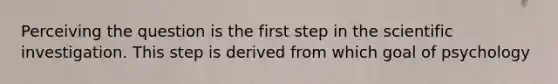 Perceiving the question is the first step in the scientific investigation. This step is derived from which goal of psychology