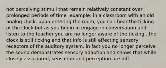 not perceiving stimuli that remain relatively constant over prolonged periods of time -example: in a classroom with an old analog clock, upon entering the room, you can hear the ticking of the clock but as you begin in engage in conversation and listen to the teacher you are no longer aware of the ticking . the clock is still ticking and that info is still affecting sensory receptors of the auditory system. in fact you no longer perceive the sound demonstrates sensory adaption and shows that while closely associated, sensation and perception are diff