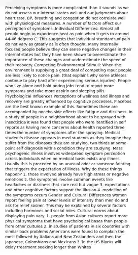 Perceiving symptoms is more complicated than it sounds as we do not assess our internal states well and our judgments about heart rate, BP, breathing and congestion do not correlate well with physiological measures. A number of factors affect our perception of symptoms: Individual Differences: Almost all people begin to experience heat as pain when it gets to around 44-46 degress C. This suggests that individual standards of pain do not vary as greatly as is often thought. Many internally focused people believe they can sense negative changes in their internal states but they have been shown to overestimate the importance of these changes and underestimate the speed of their recovery. Competing Environmental Stimuli: When the environment is supplying a great deal of competing input people are less likely to notice pain. (that explains why some athletes continue to play hard after experiencing serious injuries). People who live alone and hold boring jobs tend to report more symptoms and take more aspirin and sleeping pills. Psychological Influences Perceptions of wellness and illness and recovery are greatly influenced by cognitive processes. Placebos are the best known example of this. Sometimes these are accompanied by nocebo side effects like fatigue and dizziness. In a study of people in a neighborhood about to be sprayed with insecticide it was found that people who were itentified in self reports as having more concerns about health reported three times the number of symptoms after the spraying. Medical student's disease appears in med students as they imagine they suffer from the diseases they are studying, two thirds at some point self diagnosis with a condition they are studying. Mass psychogenic illness involves widespread symptom perception across individuals when no medical basis exists any illness. Usually this is preceded by an unusual odor or someone fainting that triggers the expectation of illness. Why do these things happen? 1. those involved already have high stress or negative emotions 2. the symptoms involve common events like headaches or dizziness that care real but vague 3. expectations and other cognitive factors support the illusion 4. modelling of the symptoms occurs Gender and Cultural Differences Women report feeling pain at lower levels of intensity than men do and ask for relief sooner. This may be explained by several factors including hormones and social roles. Cultural norms about displaying pain vary. 1. people from Asian cultures report more physical symptoms that have psychological bases than people from other cultures 2. in studies of patients in six countries with similar back problems Americans were found to complain the most followed by Italians and New Zealanders and then the Japanese, Colombians and Mexicans 3. in the US Blacks will delay treatment seeking longer than Whites