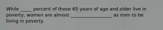 While _____ percent of those 65 years of age and older live in poverty, women are almost __________________ as men to be living in poverty.