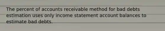 The percent of accounts receivable method for bad debts estimation uses only income statement account balances to estimate bad debts.