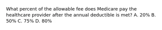 What percent of the allowable fee does Medicare pay the healthcare provider after the annual deductible is met? A. 20% B. 50% C. 75% D. 80%