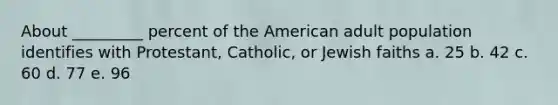 About _________ percent of the American adult population identifies with Protestant, Catholic, or Jewish faiths a. 25 b. 42 c. 60 d. 77 e. 96