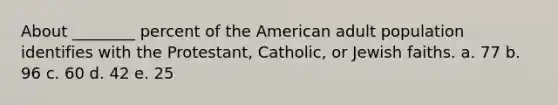 About ________ percent of the American adult population identifies with the Protestant, Catholic, or Jewish faiths. a. 77 b. 96 c. 60 d. 42 e. 25