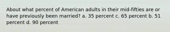 About what percent of American adults in their mid-fifties are or have previously been married? a. 35 percent c. 65 percent b. 51 percent d. 90 percent