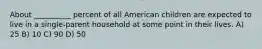 About __________ percent of all American children are expected to live in a single-parent household at some point in their lives. A) 25 B) 10 C) 90 D) 50