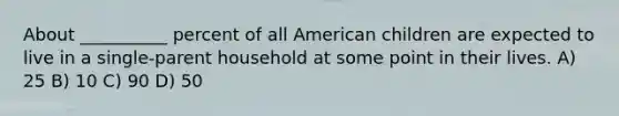 About __________ percent of all American children are expected to live in a single-parent household at some point in their lives. A) 25 B) 10 C) 90 D) 50