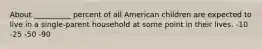 About __________ percent of all American children are expected to live in a single-parent household at some point in their lives. -10 -25 -50 -90